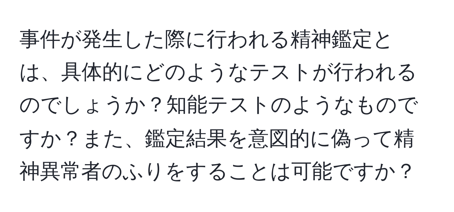 事件が発生した際に行われる精神鑑定とは、具体的にどのようなテストが行われるのでしょうか？知能テストのようなものですか？また、鑑定結果を意図的に偽って精神異常者のふりをすることは可能ですか？