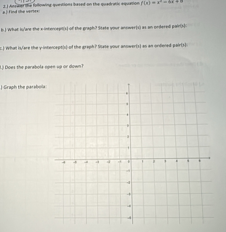 2.) Answer the following questions based on the quadratic equation f(x)=x^2-6x+8
a.) Find the vertex: 
b.) What is/are the x-intercept(s) of the graph? State your answer(s) as an ordered pair(s): 
c.) What is/are the y-intercept(s) of the graph? State your answer(s) as an ordered pair(s): 
.) Does the parabola open up or down? 
) Graph the parabola