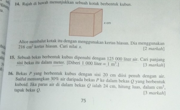 Số 14. Rajah di bawah menunjukkan sebuah kotak berbentuk kubus. 
Titum 
u. 
Alice membalut kotak itu dengan menggunakan kertas hiasan. Dia menggunakan 
bid 216cm^2 kertas hiasan. Cari nilai x. [2 markah] 
st 
ahs 15. Sebuah bekas berbentuk kubus dipenuhi dengan 125 000 liter air. Cari panjang
3 sisi bekas itu dalam meter. [Diberi 1 000 liter =1m^3.] [3 markah] 
h 
16. Bekas P yang berbentuk kubus dengan sisi 20 cm diisi penuh dengan air. 
Saiful menuangkan 30% air daripada bekas P ke dalam bekas Q yang berbentuk 
kuboid, Jika paras air di dalam bekas Q ialah 24 cm, hitung luas, dalam cm^2, 
tapak bekas Q. [3 markah] 
75