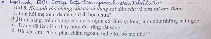 Khoanh vào những câu có sử dụng sai dấu câu và sửa lại cho đúng: 
a. Lan hỏi mẹ xem đã đến giờ đi học chưa? 
b. Buổi sáng, trên những cảnh cây ngọn cỏ. Sương long lanh như những hạt ngọc. 
c. Trăng đã lên: Em thấy hôm đó trăng rất sáng. 
d. Bà dặn em: “Con phải chăm ngoan, nghe lời bố mẹ nhé!”