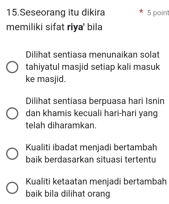 Seseorang itu dikira 5 point
memiliki sifat riya' bila
Dilihat sentiasa menunaikan solat
tahiyatul masjid setiap kali masuk
ke masjid.
Dilihat sentiasa berpuasa hari Isnin
dan khamis kecuali hari-hari yang
telah diharamkan.
Kualiti ibadat menjadi bertambah
baik berdasarkan situasi tertentu
Kualiti ketaatan menjadi bertambah
baik bila dilihat orang