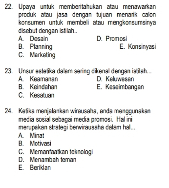 Upaya untuk memberitahukan atau menawarkan
produk atau jasa dengan tujuan menarik calon
konsumen untuk membeli atau mengkonsumsinya
disebut dengan istilah..
A. Desain D. Promosi
B. Planning E. Konsinyasi
C. Marketing
23. Unsur estetika dalam sering dikenal dengan istilah..
A. Keamanan D. Keluwesan
B. Keindahan E. Keseimbangan
C. Kesatuan
24. Ketika menjalankan wirausaha, anda menggunakan
media sosial sebagai media promosi. Hal ini
merupakan strategi berwirausaha dalam hal...
A. Minat
B. Motivasi
C. Memanfaatkan teknologi
D. Menambah teman
E. Beriklan