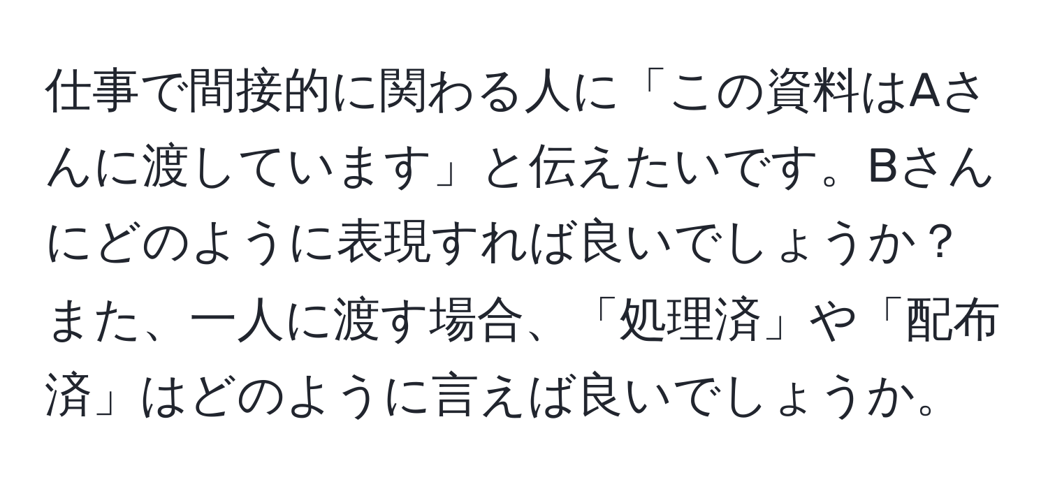 仕事で間接的に関わる人に「この資料はAさんに渡しています」と伝えたいです。Bさんにどのように表現すれば良いでしょうか？また、一人に渡す場合、「処理済」や「配布済」はどのように言えば良いでしょうか。