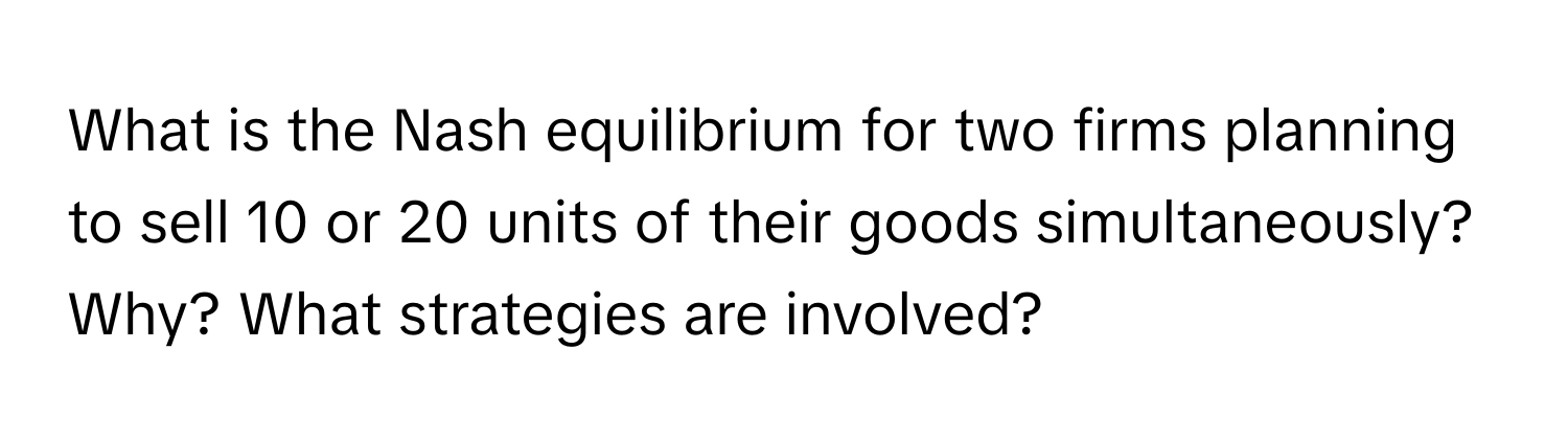 What is the Nash equilibrium for two firms planning to sell 10 or 20 units of their goods simultaneously? Why? What strategies are involved?