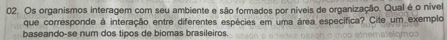 Os organismos interagem com seu ambiente e são formados por níveis de organização. Qual é o nível 
que corresponde à interação entre diferentes espécies em uma área específica? Cite um exemplo 
baseando-se num dos tipos de biomas brasileiros.