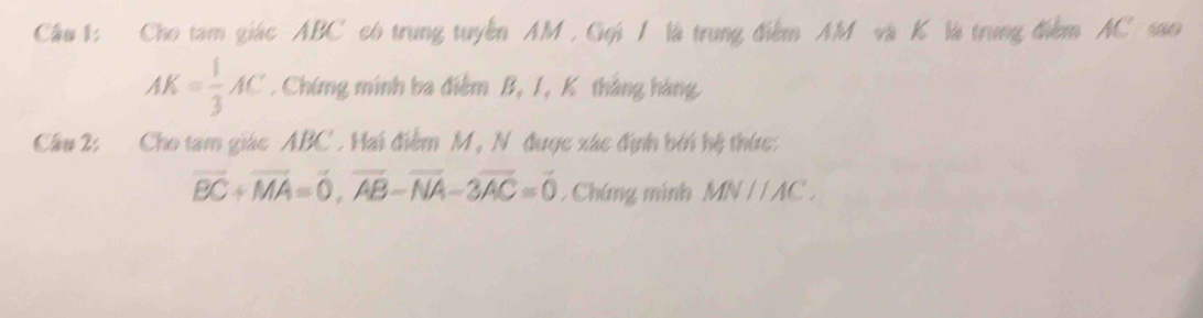 Cho tam giác ABC có trung tuyển AM , Gọi / là trung điểm AM và K là trung điểm AC sao
AK= 1/3 AC. Chứng minh ba điệm B, 1, K tháng hàng 
Câu 2: Cho tam giác ABC. Hai điểm M, N được xác định bởi hệ thức:
vector BC+vector MA=vector 0, vector AB-vector NA-3vector AC=vector 0. Chứng minh MNparallel AC.