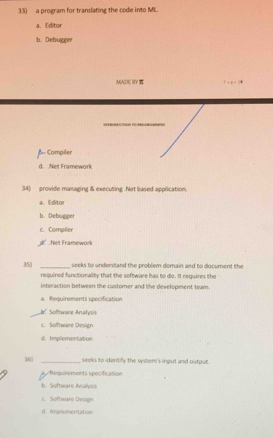 a program for translating the code into ML.
a. Editor
b. Debugger
MADE BY π P xy=19
NTrUCTIóN To PrGORAMMING
A- Compiler
d. .Net Framework
34) provide managing & executing .Net based application.
a. Editor
b. Debugger
c. Compiler.Net Framework
35) _seeks to understand the problem domain and to document the
required functionality that the software has to do. It requires the
interaction between the customer and the development team.
a. Requirements specification
Software Analysis
c. Software Design
d. Implementation
36 _seeks to identify the system's input and output.
a Requirements specification
b. Software Analysis
c. Software Design
d. Implementation