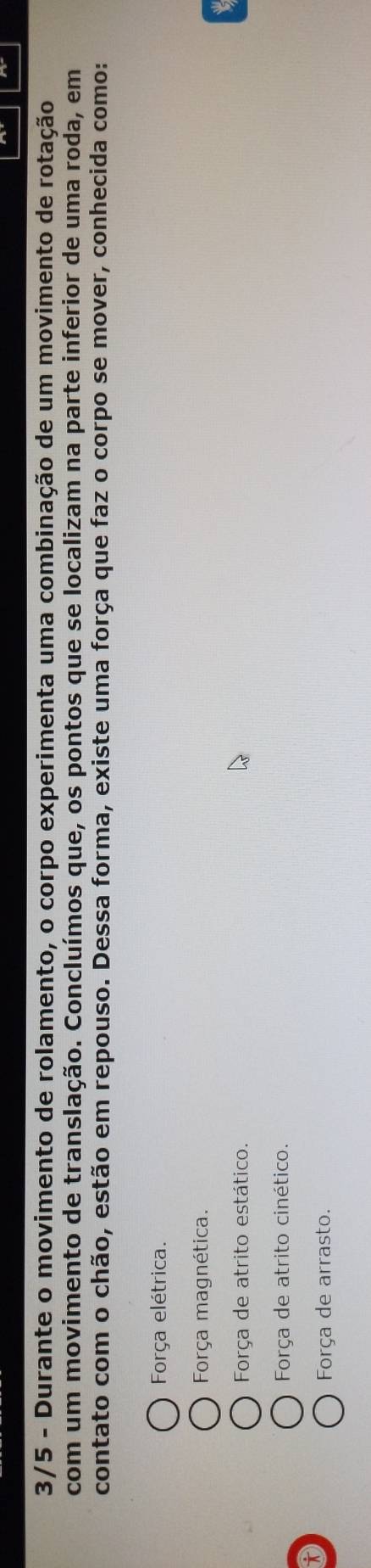 3/5 - Durante o movimento de rolamento, o corpo experimenta uma combinação de um movimento de rotação
com um movimento de translação. Concluímos que, os pontos que se localizam na parte inferior de uma roda, em
contato com o chão, estão em repouso. Dessa forma, existe uma força que faz o corpo se mover, conhecida como:
Força elétrica.
Força magnética.
Força de atrito estático.
Força de atrito cinético.
Força de arrasto.