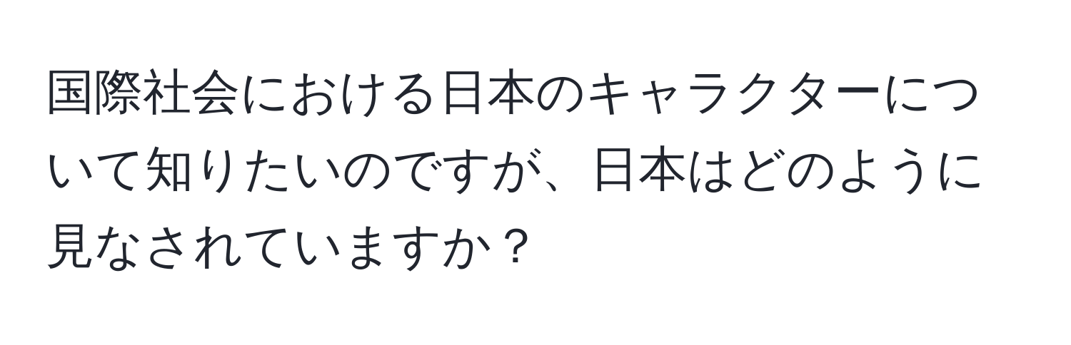 国際社会における日本のキャラクターについて知りたいのですが、日本はどのように見なされていますか？