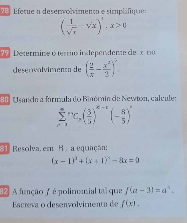 Efetue o desenvolvimento e simplifique:
( 1/sqrt(x) -sqrt(x))^4, x>0
79 Determine o termo independente de x no 
desenvolvimento de ( 2/x - x^2/2 )^6. 
80º Usando a fórmula do Binómio de Newton, calcule:
sumlimits _(p=0)^(99)^99C_p( 3/5 )^99-p(- 8/5 )^p
81 Resolva, em R , a equação:
(x-1)^3+(x+1)^3-8x=0
82 A função f é polinomial tal que f(a-3)=a^4. 
Escreva o desenvolvimento de f(x).