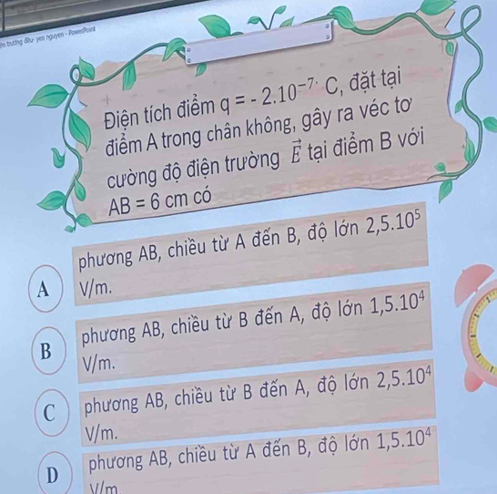 in trương đầu - yea nguyen - PawerPont
Điện tích điểm q=-2.10^(-7.)C, , đặt tại
điểm A trong chân không, gây ra véc tơ
cường độ điện trường vector E tại điểm B với
AB=6cm có
phương AB, chiều từ A đến B, độ lớn 2,5.10^5
A ) V/m.
B phương AB, chiều từ B đến A, độ lớn 1,5.10^4
V/m.
C ) phương AB, chiều từ B đến A, độ lớn 2, 5.10^4
V/m.
D phương AB, chiều từ A đến B, độ lớn 1, 5.10^4
V/m