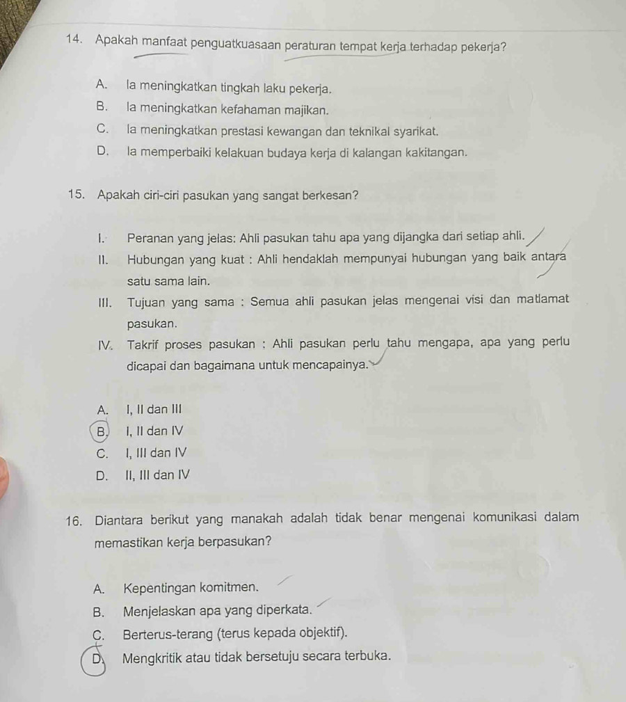 Apakah manfaat penguatkuasaan peraturan tempat kerja terhadap pekerja?
A. la meningkatkan tingkah laku pekerja.
B. la meningkatkan kefahaman majikan.
C. la meningkatkan prestasi kewangan dan teknikal syarikat.
D. la memperbaiki kelakuan budaya kerja di kalangan kakitangan.
15. Apakah ciri-ciri pasukan yang sangat berkesan?
I. Peranan yang jelas: Ahli pasukan tahu apa yang dijangka dari setiap ahli.
II. Hubungan yang kuat : Ahli hendaklah mempunyai hubungan yang baik antara
satu sama lain.
III. Tujuan yang sama : Semua ahli pasukan jelas mengenai visi dan matlamat
pasukan.
IV. Takrif proses pasukan ; Ahli pasukan perlu tahu mengapa, apa yang perlu
dicapai dan bagaimana untuk mencapainya.
A. I, II dan III
B. I, II dan IV
C. I, III dan IV
D. II, III dan IV
16. Diantara berikut yang manakah adalah tidak benar mengenai komunikasi dalam
memastikan kerja berpasukan?
A. Kepentingan komitmen.
B. Menjelaskan apa yang diperkata.
C. Berterus-terang (terus kepada objektif).
D Mengkritik atau tidak bersetuju secara terbuka.