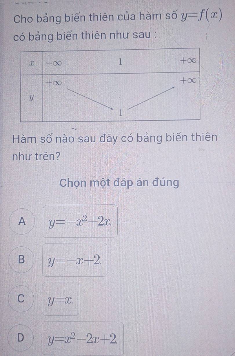 Cho bảng biến thiên của hàm số y=f(x)
có bảng biến thiên như sau :
Hàm số nào sau đây có bảng biến thiên
như trên?
Chọn một đáp án đúng
A y=-x^2+2x.
B y=-x+2.
C y=x.
D y=x^2-2x+2