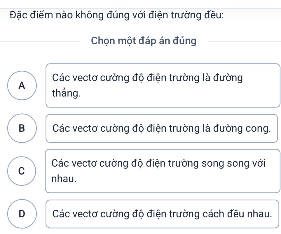 Đặc điểm nào không đúng với điện trường đều:
Chọn một đáp án đúng
Các vectơ cường độ điện trường là đường
A
thẳng.
B Các vectơ cường độ điện trường là đường cong.
Các vectơ cường độ điện trường song song với
C
nhau.
D Các vectơ cường độ điện trường cách đều nhau.