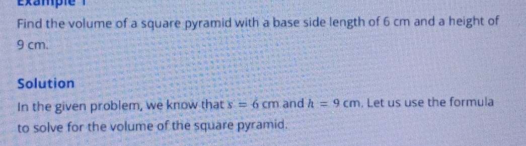 Example 
Find the volume of a square pyramid with a base side length of 6 cm and a height of
9 cm. 
Solution 
In the given problem, we know that s=6cm and h=9cm. Let us use the formula 
to solve for the volume of the square pyramid.