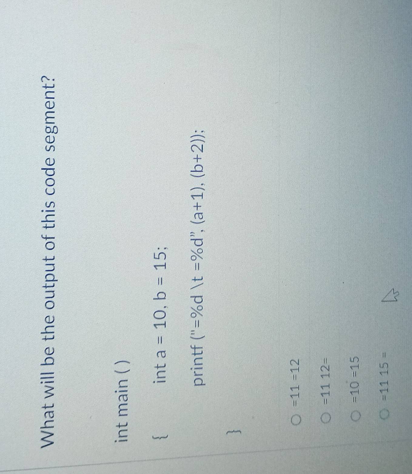 What will be the output of this code segment?
int main ( )
int a=10, b=15; 
printf (''=% (t=% d'',(a+1),(b+2))
=11=12
=1112=
=10=15
=1115=