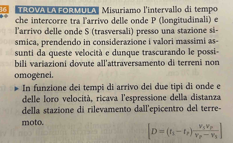 TROVA LA FORMULA Misuriamo l’intervallo di tempo 
che intercorre tra l’arrivo delle onde P (longitudinali) e 
larrivo delle onde S (trasversali) presso una stazione si- 
smica, prendendo in considerazione i valori massimi as- 
sunti da queste velocità e dunque trascurando le possi- 
bili variazioni dovute all'attraversamento di terreni non 
omogenei. 
In funzione dei tempi di arrivo dei due tipi di onde e 
delle loro velocità, ricava l’espressione della distanza 
della stazione di rilevamento dall'epicentro del terre- 
moto.
[D=(t_s-t_p)frac V_SV_PV_P-V_S]