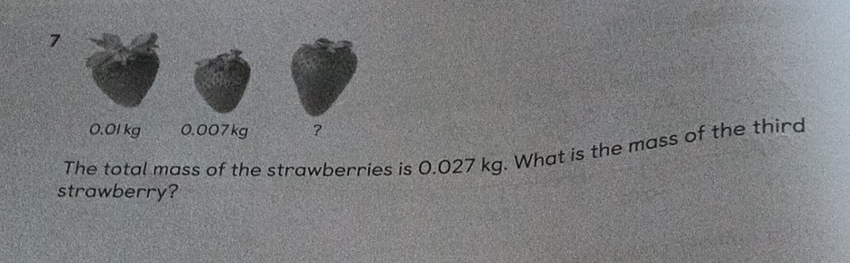 7
0.01 kg 0.007kg ? 
The total mass of the strawberries is 0.027 kg. What is the mass of the third 
strawberry?