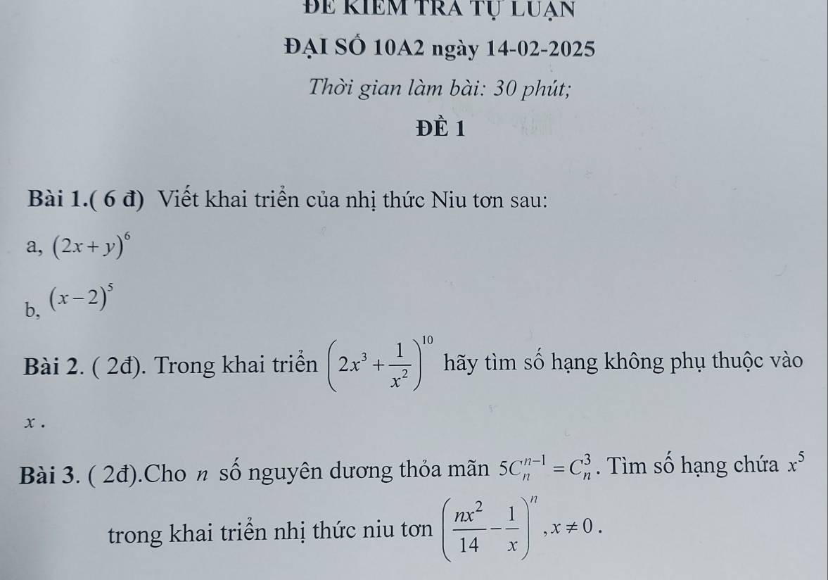 Be Riềm tra tự luạn 
ĐẠI SÓ 10A2 ngày 14-02-2025 
Thời gian làm bài: 30 phút; 
ĐÈ 1 
Bài 1.( 6 đ) Viết khai triển của nhị thức Niu tơn sau: 
a, (2x+y)^6
b, (x-2)^5
Bài 2. ( 2đ). Trong khai triển (2x^3+ 1/x^2 )^10 hãy tìm số hạng không phụ thuộc vào
x. 
Bài 3. ( 2đ).Cho n số nguyên dương thỏa mãn 5C_n^((n-1)=C_n^3. Tìm số hạng chứa x^5)
trong khai triển nhị thức niu tơn ( nx^2/14 - 1/x )^n, x!= 0.