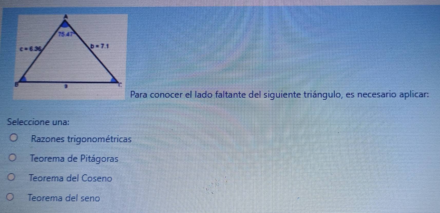 Para conocer el lado faltante del siguiente triángulo, es necesario aplicar:
Seleccione una:
Razones trigonométricas
Teorema de Pitágoras
Teorema del Coseno
Teorema del seno