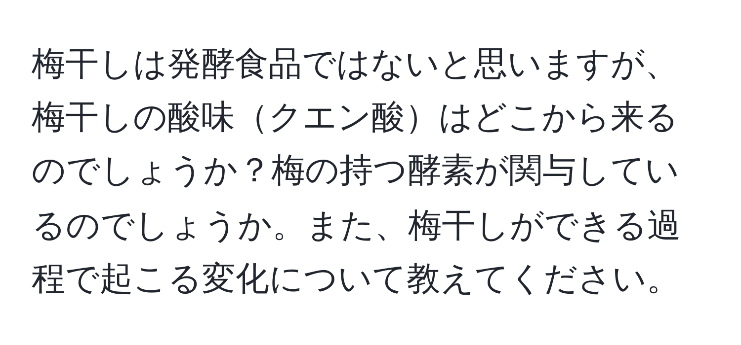 梅干しは発酵食品ではないと思いますが、梅干しの酸味クエン酸はどこから来るのでしょうか？梅の持つ酵素が関与しているのでしょうか。また、梅干しができる過程で起こる変化について教えてください。