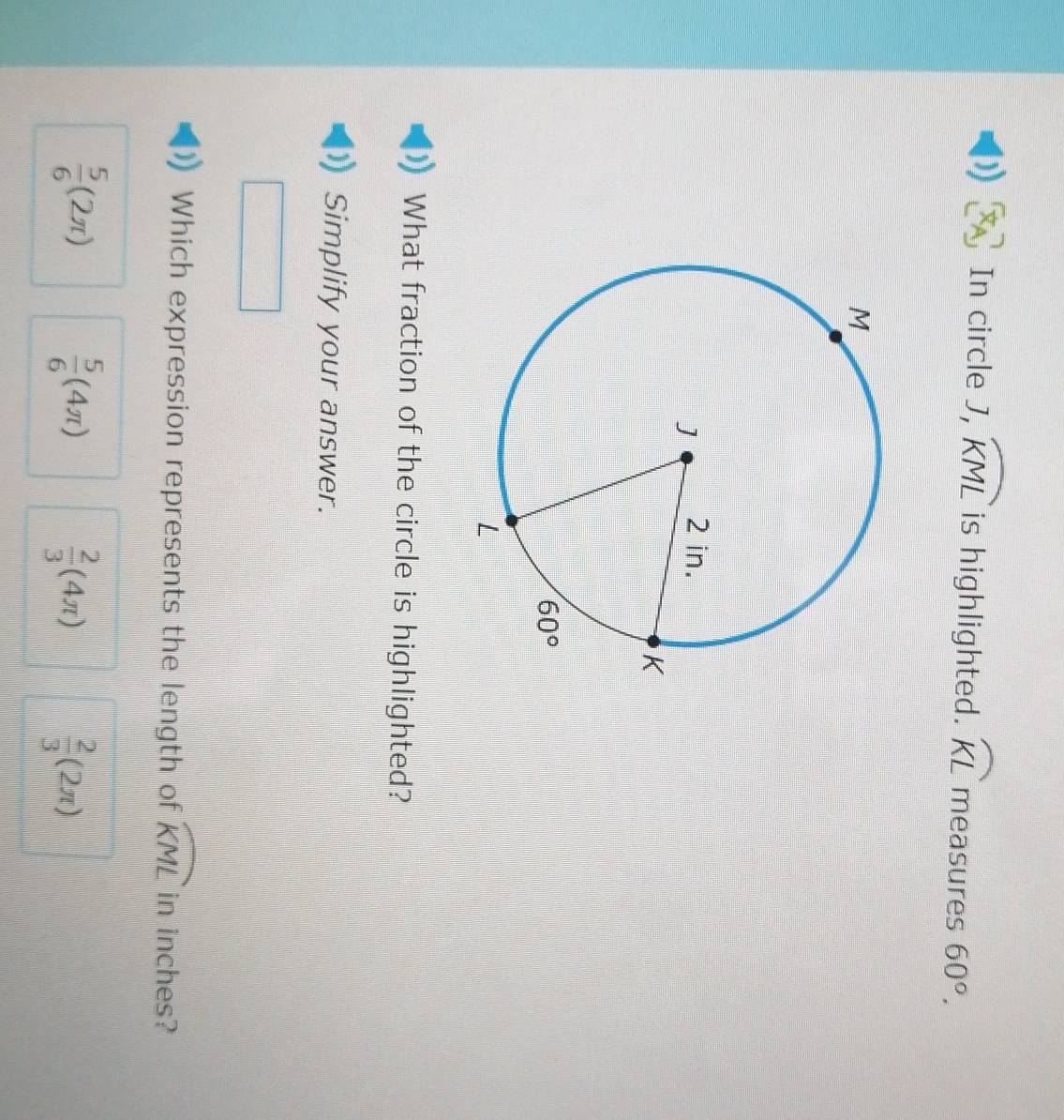 ) In circle J, widehat KML is highlighted. widehat KL measures 60°.
What fraction of the circle is highlighted?
Simplify your answer.
Which expression represents the length of widehat KML in inches?
 5/6 (2π )
 5/6 (4π )
 2/3 (4π )
 2/3 (2π )