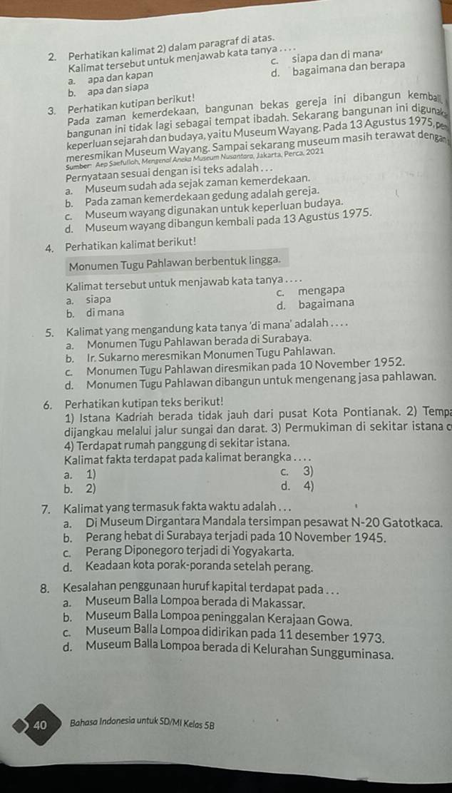 Perhatikan kalimat 2) dalam paragraf di atas.
c. siapa dan di mana
Kalimat tersebut untuk menjawab kata tanya . . . .
b. apa dan siapa a. apa dan kapan d. bagaimana dan berapa
3. Perhatikan kutipan berikut!
Pada zaman kemerdekaan, bangunan bekas gereja ini dibangun kembal
bangunan ini tidak lagi sebagai tempat ibadah. Sekarang bangunan ini digun
keperluan sejarah dan budaya, yaitu Museum Wayang. Pada 13 Agustus 1975, p
meresmikan Museum Wayang. Sampai sekarang museum masih terawat denga
Sumber: Aep Saefulloh, Mengenol Aneka Museum Nusantoro, Jakarta, Perca, 2021
Pernyataan sesuai dengan isi teks adalah . . .
a. Museum sudah ada sejak zaman kemerdekaan.
b. Pada zaman kemerdekaan gedung adalah gereja.
c. Museum wayang digunakan untuk keperluan budaya.
d. Museum wayang dibangun kembali pada 13 Agustus 1975.
4. Perhatikan kalimat berikut!
Monumen Tugu Pahlawan berbentuk lingga.
Kalimat tersebut untuk menjawab kata tanya . . . .
a. siapa c. mengapa
b. di mana d. bagaimana
5. Kalimat yang mengandung kata tanya 'di mana' adalah . . . .
a. Monumen Tugu Pahlawan berada di Surabaya.
b. Ir. Sukarno meresmikan Monumen Tugu Pahlawan.
c. Monumen Tugu Pahlawan diresmikan pada 10 November 1952.
d. Monumen Tugu Pahlawan dibangun untuk mengenang jasa pahlawan.
6. Perhatikan kutipan teks berikut!
1) Istana Kadriah berada tidak jauh dari pusat Kota Pontianak. 2) Tempa
dijangkau melalui jalur sungai dan darat. 3) Permukiman di sekitar istana c
4) Terdapat rumah panggung di sekitar istana.
Kalimat fakta terdapat pada kalimat berangka . . . .
a. 1) c. 3)
b. 2) d. 4)
7. Kalimat yang termasuk fakta waktu adalah . . .
a. Di Museum Dirgantara Mandala tersimpan pesawat N-20 Gatotkaca.
b. Perang hebat di Surabaya terjadi pada 10 November 1945.
c. Perang Diponegoro terjadi di Yogyakarta.
d. Keadaan kota porak-poranda setelah perang.
8. Kesalahan penggunaan huruf kapital terdapat pada . . .
a. Museum Balla Lompoa berada di Makassar.
b. Museum Balla Lompoa peninggalan Kerajaan Gowa.
c. Museum Balla Lompoa didirikan pada 11 desember 1973.
d. Museum Balla Lompoa berada di Kelurahan Sungguminasa.
40 Bahasa Indonesia untuk SD/MI Kelas 5B