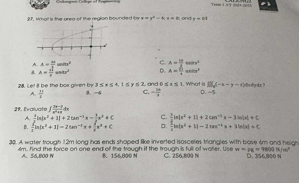 Gokongwei College of Engiaceting Term 1 AY 2024-2025
27. What is the area of the region bounded by x=y^2-4; x=0; and y=0
C.
A. A= 26/5 units^2 A= 16/3 units^2
D.
B. A= 11/3 units^2 A= 21/4 units^2
28. Let B be the box given by 3≤ x≤ 4, 1≤ y≤ 2 , and 0≤ z≤ 1. What is ∈t ∈t ∈t _8(-x-y-z)dx dydz ?
A.  11/2  B. −6 C. - 16/3  D. ~5
29. Evaluate ∈t  (2x-3)/x^3+x dx
C.
A.  3/2 ln |x^2+1|+2tan^(-1)x- 3/2 x^2+C  3/2 ln |x^2+1|+2tan^(-1)x-3ln |x|+C
B.  3/2 ln |x^2+1|-2tan^(-1)x+ 3/2 x^2+C D.  3/2 ln (x^2+1)-2tan^(-1)x+3ln |x|+C
30. A water trough 12m long has ends shaped like inverted isosceles triangles with base 6m and heigh
4m. Find the force on one end of the trough if the trough is full of water, Use w=rho g=9800N/m^3
A. 56,800 N B. 156,800 N C. 256,800 N D. 356,800 N