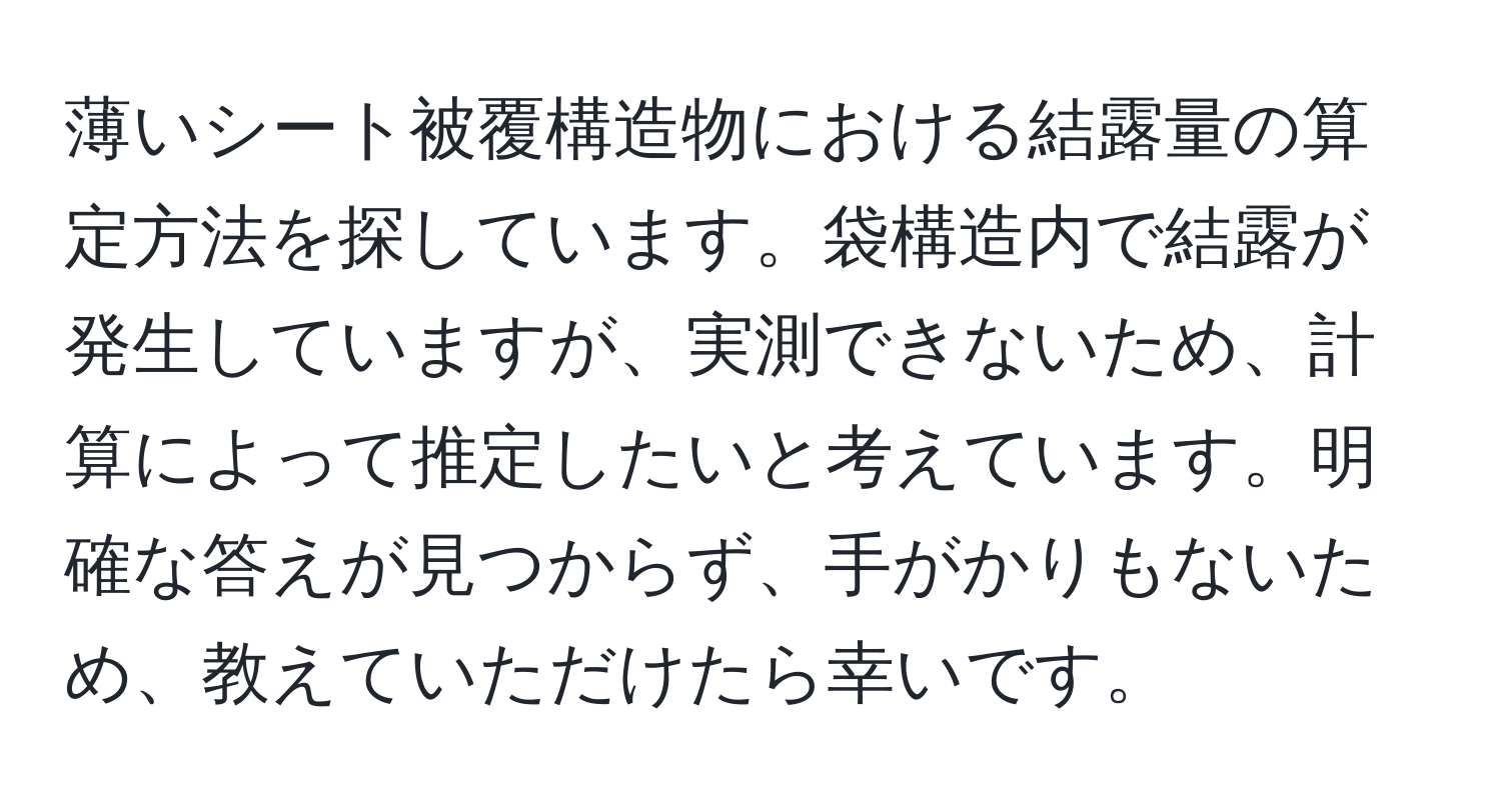 薄いシート被覆構造物における結露量の算定方法を探しています。袋構造内で結露が発生していますが、実測できないため、計算によって推定したいと考えています。明確な答えが見つからず、手がかりもないため、教えていただけたら幸いです。