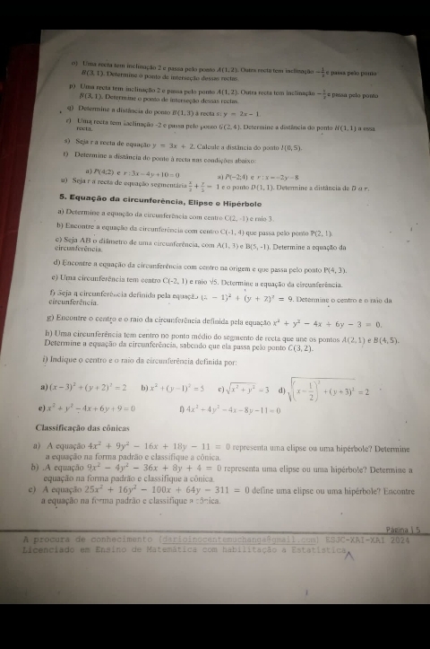 Uma recta tem inclinação 2 e passa pelo posso A(1,2) Outra recta tem inclização - 1/x  e passa peão pono
H(3,1) Determine o ponto de interseção dessas rectas
p) Uma recta tem inclinação 2 e passa pelo ponto A(1,2) Outra recta tem inclinação - 1/2 = pessa pelo pomo
B(3,1) Determine o ponto de interseção dessas rectas
) Determine a distância do ponto B(1,3) à recta si y=2x-1
r) Uma recta tem iaclinação -2 e pussa pelo pouso G(2,4). Determine a distência do pono H(1,1)
recta.
s) Seja r a recta de equação y=3x+2 Calcule a distância do ponto I(0,5)
t) Determine a distância do ponto à recta nas condições abaixo
a P(4;2) e r:3x-4y+10=0 a P(-2:4) r:x=-2y-8
u) Seja r a recta de equação segmentária  x/2 + y/3 =1 e o panto D(1,1) Detenmine a distância de D α  
5. Equação da circunferência, Elipse e Hipérbole
a) Determine a equação da circunferência com centro C(2,-1) e raio 3
b) Encontre a equação da circunferência com centro C(-1,4) que passa pelo pero P(2,1)
circunferência. e) Seja AB o diâmetro de uma circuaferência, com A(1,1) e B(5,-1) Determine a equação da
d) Encontre a equação da circunferência com centro na origem e que passa pelo ponto P(4,3).
e) Uma circunferência tem centro C(-2,1) e raio V5. Oetermine a equação da circunferência.
circunferência.  f) Seja a circunferência definida pela equação (x-1)^2+(y+2)^2=9. Determine o centro e o raio da
g) Encontre o centro e o raio da circunferência definida pela equação x^2+y^2-4x+6y-3=0.
b) Uma circunferência tem centro no ponto médio do segmento de recta que une os pontos A(2,1) e B(4,5).
Determine a equação da circunferência, sabcado que ela passa pelo ponto C(3,2).
i) Indique o centro e o raio da circunferência definida por:
a) (x-3)^2+(y+2)^2=2 b) x^2+(y-1)^2=5 c) sqrt(x^2+y^2)=3 sqrt((x-frac 1)2)^2+(y+3)^2=2
c) x^2+y^2-4x+6y+9=0 f 4x^2+4y^2-4x-8y-11=0
Classificação das cônicas
a) A equação 4x^2+9y^2-16x+18y-11=0 representa uma elipse ou uma hipérbole? Determine
a equação na forma padrão e classífique a cônica.
b) .A equação 9x^2-4y^2-36x+8y+4=0 representa uma elipse ou uma hipérbole? Determine a
equação na forma padrão e classifique a cônica.
c) A equação 25x^2+16y^2-100x+64y-311=0 define uma elipse ou uma hipérbole? Encontre
a equação na forma padrão e classifique a cônica.
Página | 5
A procura de conhecimento (darioinocentemuchangaßgmall.cum) ESJC-XAI-XAI 2024
Licenciado em Ensino de Matemática com habilitação a Estatistica