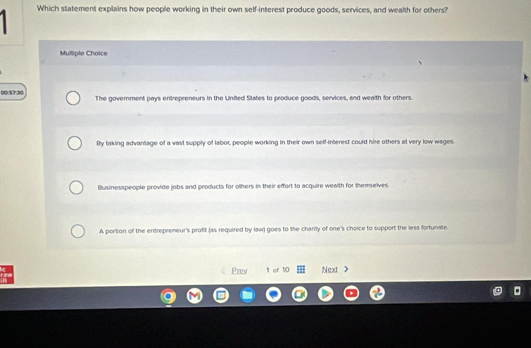 Which statement explains how people working in their own self-interest produce goods, services, and wealth for others?
Multiple Choice
00:57:30
The government pays entrepreneurs in the United States to produce goods, services, and wealth for others.
By taking advantage of a vast supply of labor, people working in their own self-interest could hire others at very low wages.
Businesspeopie provide jobs and products for others in their effort to acquire wealth for themselves.
A portion of the entrepreneur's profit (as required by law) goes to the charity of one's choice to support the less fortunate.
C
on Prev 1 of 10 Next