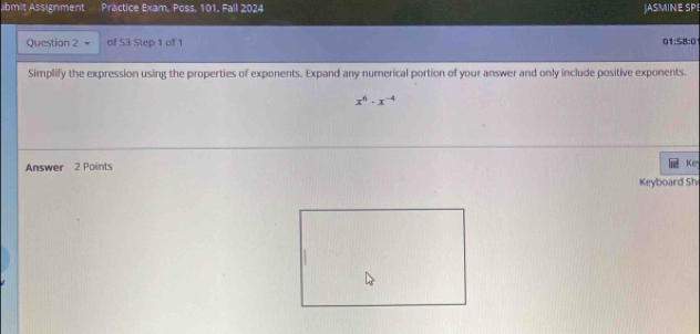 abmit Assignment Practice Exam, Poss, 101, Fall 2024 JASMINE SPE 
Question 2 of 53 Step 1 of 1 1:58:0
Simplify the expression using the properties of exponents. Expand any numerical portion of your answer and only include positive exponents.
x^6· x^(-4)
Answer 2 Points 
Ke 
Keyboard Sh