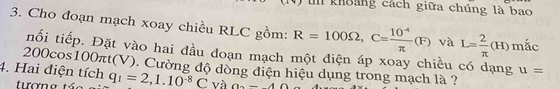 khoảng cách giữa chúng là bao 
3. Cho đoạn mạch xoay chiều RLC gồm: R=100Omega , C= (10^(-4))/π  (F) và L= 2/π  (H) mắc 
nối tiếp. Đặt vào hai đầu đoạn mạch một điện áp xoay chiều có dạng u=
20 Oc os100 π : t(V). Cường độ dồng điện hiệu dụng trong mạch là ? 
4. Hai điện tích q_1=2, 1.10^(-8)C và a-40
tương tác