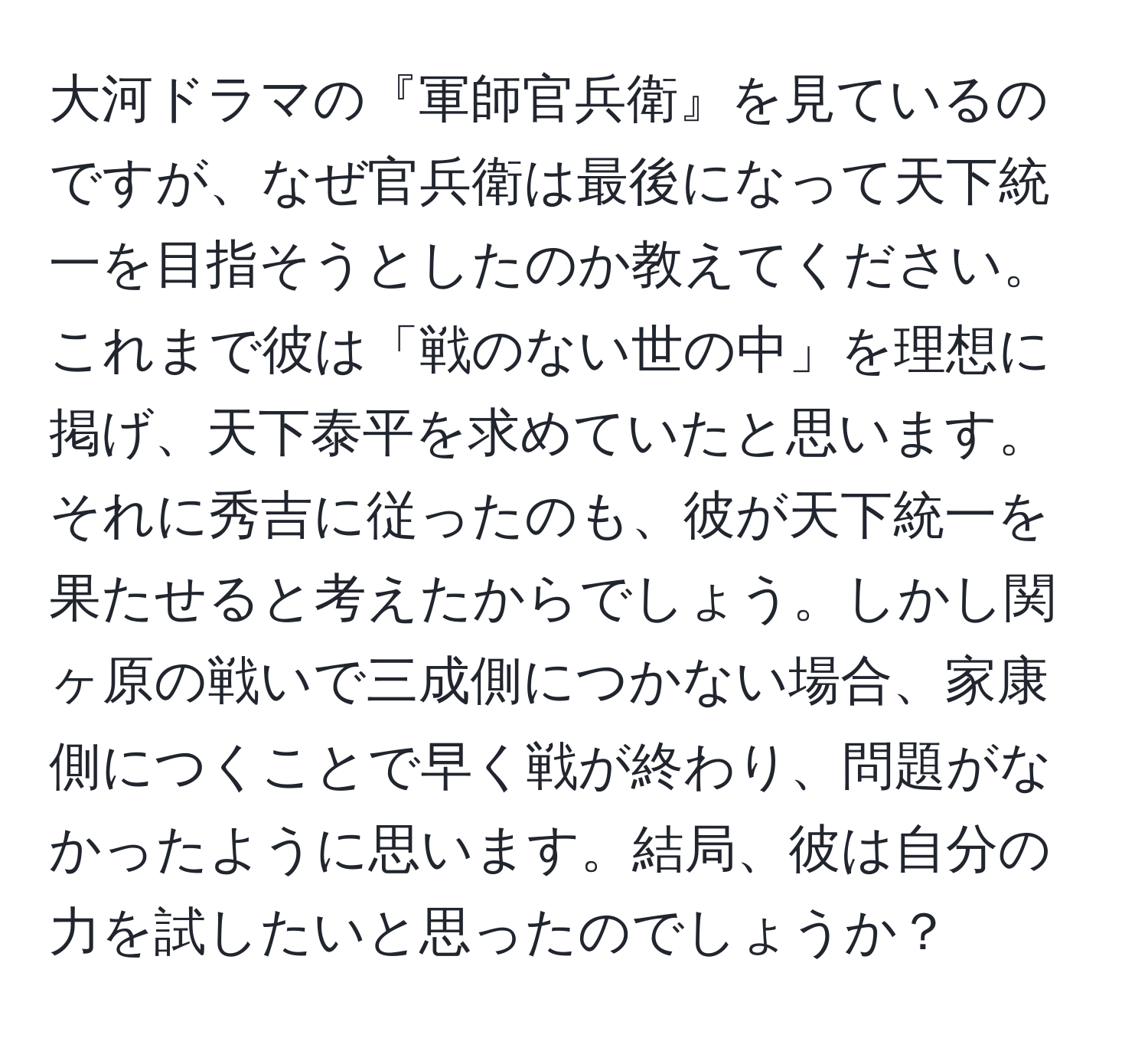 大河ドラマの『軍師官兵衛』を見ているのですが、なぜ官兵衛は最後になって天下統一を目指そうとしたのか教えてください。これまで彼は「戦のない世の中」を理想に掲げ、天下泰平を求めていたと思います。それに秀吉に従ったのも、彼が天下統一を果たせると考えたからでしょう。しかし関ヶ原の戦いで三成側につかない場合、家康側につくことで早く戦が終わり、問題がなかったように思います。結局、彼は自分の力を試したいと思ったのでしょうか？