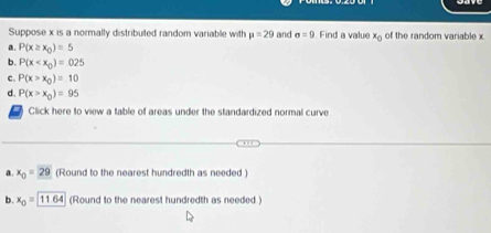 Suppose x is a normally distributed random variable with mu =29 and sigma =9 Find a value x_0 of the random variable x
a. P(x≥ x_0)=5
b. P(x
c. P(x>x_0)=10
d. P(x>x_0)=95
Click here to view a table of areas under the standardized normal curve
a. x_0=29 (Round to the nearest hundredth as needed )
b. x_0=1164 (Round to the nearest hundredth as needed.)