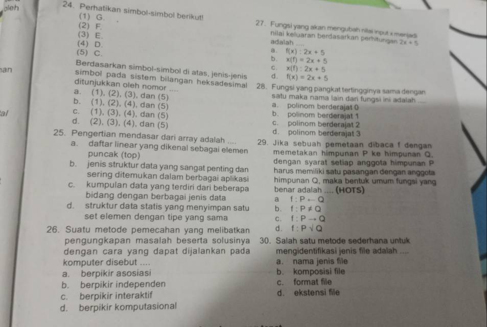 gleh
(1) G.
24. Perhatikan simbol-simbol berikut! 27. Fungsi yang akan mengubah nitai input x menjadi
(2) F.
nilai keluaran berdasarkan perhitungan 2x+5
(3) E. adalah
(4) D. b. x(f)=2x+5
(5) C.
a. f(x):2x+5
C. x(f):2x+5
Berdasarkan simbol-simbol di atas, jenis-jenis d. f(x)=2x+5
an
simbol pada sistem bilangan heksadesimal
ditunjukkan oleh nomor .... 28. Fungsi yang pangkat tertingginya sama dengan
a. (1), (2), (3), dan (5) satu maka nama lain dari fungsi ini adalah ....
b. (1), (2), (4), dan (5) a. polinom berderajat 0
al c. (1), (3), (4), dan (5) b. polinom berderajat 1
c. polinom berderajat 2
d. (2), (3), (4), dan (5) d. polinom berderajat 3
25. Pengertian mendasar dari array adalah .... 29. Jika sebuah pemetaan dibaca f dengan
a. daftar linear yang dikenal sebagai elemen memetakan himpunan P ke himpunan Q.
puncak (top)
dengan syarat setiap anggota himpunan P
b. jenis struktur data yang sangat penting dan harus memiliki satu pasangan dengan anggota
sering ditemukan dalam berbagai aplikasi himpunan Q, maka bentuk umum fungsi yang
c. kumpulan data yang terdiri dari beberapa benar adalah .... (HOTS)
bidang dengan berbagai jenis data a f:Prightarrow Q
d. struktur data statis yang menyimpan satu b. f:P!= Q
set elemen dengan tipe yang sama C. f:Pto Q
26. Suatu metode pemecahan yang melibatkan d . f:Psqrt(Q)
pengungkapan masalah beserta solusinya 30. Salah satu metode sederhana untuk
dengan cara yang dapat dijalankan pada mengidentifikasi jenis file adalah ....
komputer disebut .... a. nama jenis file
a. berpikir asosiasi b. komposisi file
b. berpikir independen c. format file
c. berpikir interaktif d. ekstensi file
d. berpikir komputasional