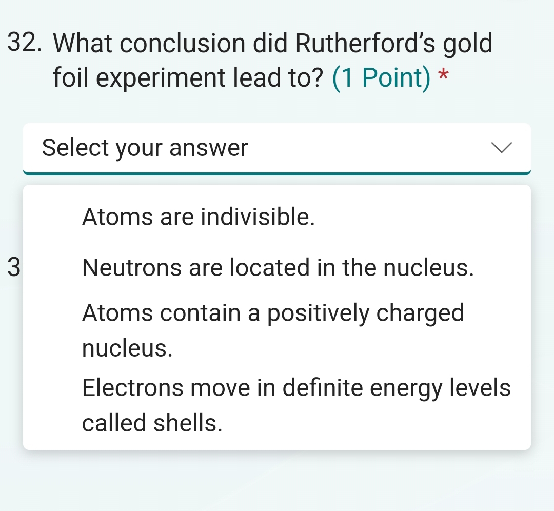 What conclusion did Rutherford's gold
foil experiment lead to? (1 Point) *
Select your answer
Atoms are indivisible.
3 Neutrons are located in the nucleus.
Atoms contain a positively charged
nucleus.
Electrons move in definite energy levels
called shells.