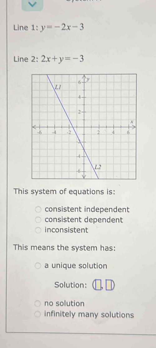 Line 1: y=-2x-3
Line 2: 2x+y=-3
This system of equations is:
consistent independent
consistent dependent
inconsistent
This means the system has:
a unique solution
Solution:
no solution
infinitely many solutions