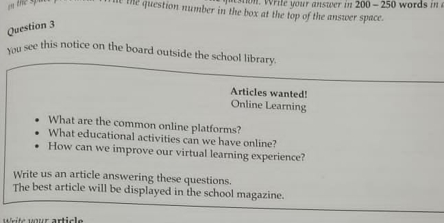 te the question number in the box at the top of the answer space. 
Question 3 
You see this notice on the board outside the school library. 
Articles wanted! 
Online Learning 
What are the common online platforms? 
What educational activities can we have online? 
How can we improve our virtual learning experience? 
Write us an article answering these questions. 
The best article will be displayed in the school magazine. 
Write your article