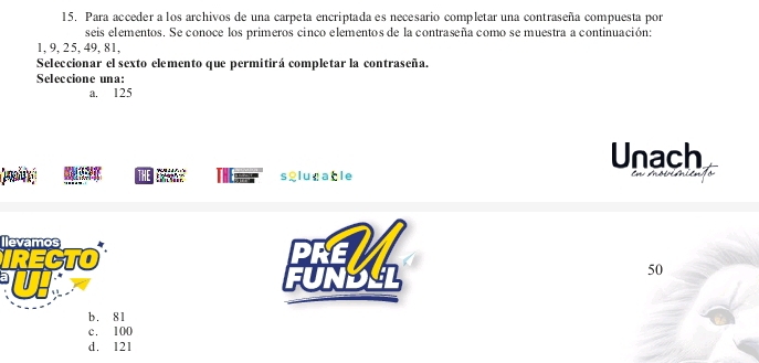 Para acceder a los archivos de una carpeta encriptada es necesario completar una contraseña compuesta por
seis el ementos. Se conoce los primeros cinco elementos de la contraseña como se muestra a continuación:
1, 9, 25, 49, 81,
Seleccionar el sexto elemento que permitirá completar la contraseña.
Seleccione una:
a. 125
Unach
THE E sglugable En moóién ó
Ilevamos
IRECTO
50
b. 81
c. 100
d. 121