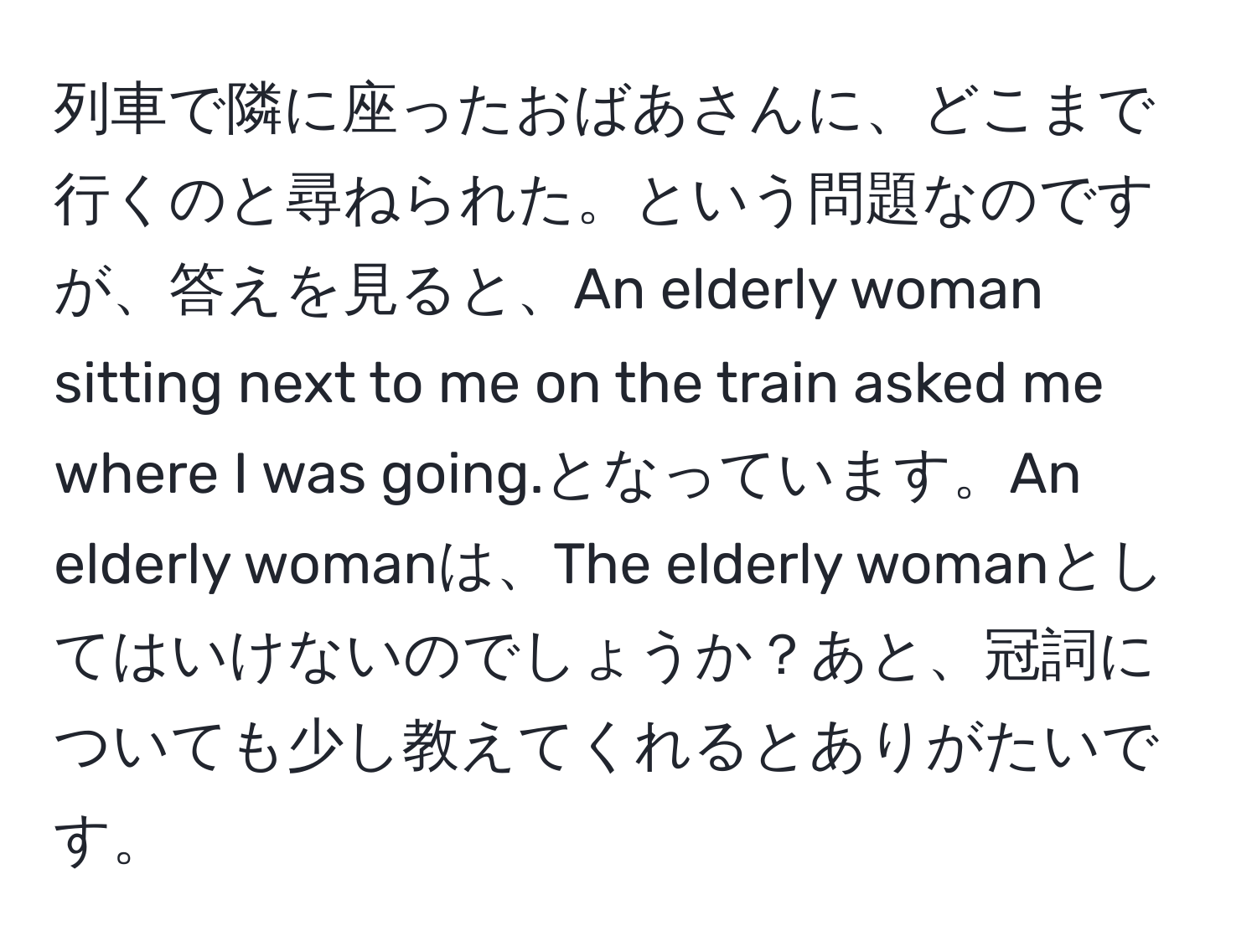 列車で隣に座ったおばあさんに、どこまで行くのと尋ねられた。という問題なのですが、答えを見ると、An elderly woman sitting next to me on the train asked me where I was going.となっています。An elderly womanは、The elderly womanとしてはいけないのでしょうか？あと、冠詞についても少し教えてくれるとありがたいです。