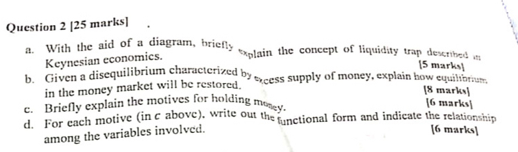 With the aid of a diagram, briefly *xplain the concept of liquidity trap described in 
Keynesian economics. 
[5 marks] 
b. Given a disequilibrium characterized by excess supply of money, explain how equilibrum 
in the money market will be restored. 
[8 marks] 
c. Briefly explain the motives for holding mosey. 
[6 marks] 
d. For each motive (in c above), write out the functional form and indicate the relationship 
among the variables involved. 
[6 marks]