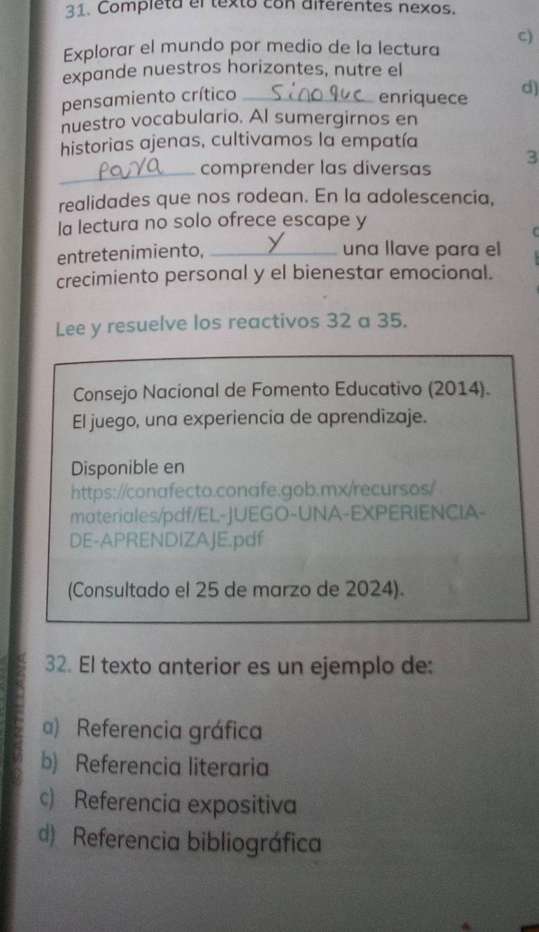 Completa el texto con diférentes nexos.
Explorar el mundo por medio de la lectura
C)
expande nuestros horizontes, nutre el
pensamiento crítico _enriquece d)
nuestro vocabulario. Al sumergirnos en
historias ajenas, cultivamos la empatía
_comprender las diversas
3
realidades que nos rodean. En la adolescencia,
la lectura no solo ofrece escape y
entretenimiento, _una llave para el
crecimiento personal y el bienestar emocional.
Lee y resuelve los reactivos 32 a 35.
Consejo Nacional de Fomento Educativo (2014).
El juego, una experiencia de aprendizaje.
Disponible en
https://conafecto.conafe.gob.mx/recursos/
materiales/pdf/EL-JUEGO-UNA-EXPERIENCIA-
DE-APRENDIZAJE.pdf
(Consultado el 25 de marzo de 2024).
32. El texto anterior es un ejemplo de:
a) Referencia gráfica
b) Referencia literaria
c) Referencia expositiva
d) Referencia bibliográfica