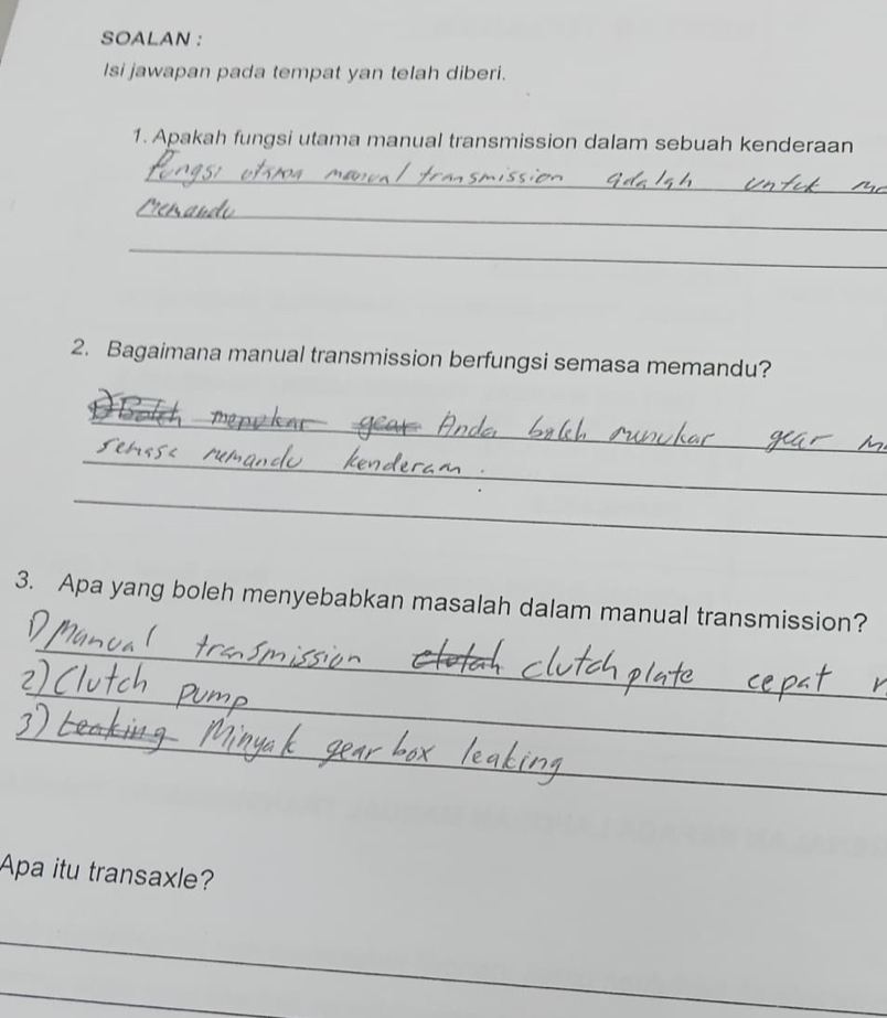 SOALAN : 
Isi jawapan pada tempat yan telah diberi. 
1. Apakah fungsi utama manual transmission dalam sebuah kenderaan 
_ 
_ 
_ 
2. Bagaimana manual transmission berfungsi semasa memandu? 
_ 
_ 
_ 
3. Apa yang boleh menyebabkan masalah dalam manual transmission? 
_ 
_ 
_ 
Apa itu transaxle? 
_ 
_