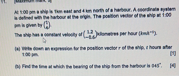 [Maximum mark: 5] 
At 1:00 pm a ship is 1km east and 4 km north of a harbour. A coordinate syster 
is defined with the harbour at the origin. The position vector of the ship at 1:00 
pm is given by beginpmatrix 1 4endpmatrix. 
The ship has a constant velocity of beginpmatrix 1.2 -0.6endpmatrix kilometres per hour (kmh^(-1)). 
(a) Write down an expression for the position vector r of the ship, t hours after 
1:00 pm. [1] 
(b) Find the time at which the bearing of the ship from the harbour is 045°. [4]