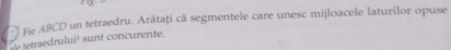 ) Fie ABCD un tetraedru. Arătaţi că segmentele care unesc mijloacele laturilor opuse 
T tetraedrului¹ sunt concurente.