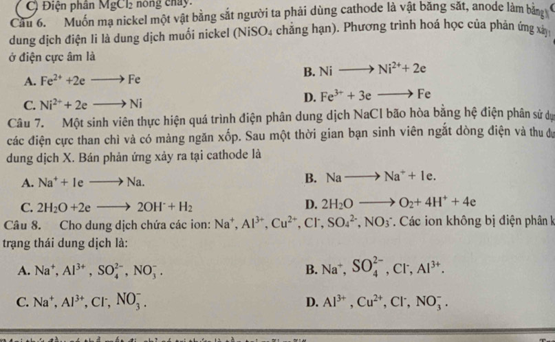 C) Điện phân MgCl_2 nong chay.
Cầu 6. Muốn mạ nickel một vật bằng sắt người ta phải dùng cathode là vật băng sắt, anode làm bằng
dung dịch điện li là dung dịch muối nickel (NiS _4O_4 chẳng hạn). Phương trình hoá học của phản ứng xà
ở điện cực âm là
B. Nito Ni^(2+)+2e
A. Fe^(2+)+2eto Fe
C. Ni^(2+)+2eto Ni
D. Fe^(3+)+3eto Fe
Câu 7. Một sinh viên thực hiện quá trình điện phân dung dịch NaCl bão hòa bằng hệ điện phân sử dự
các điện cực than chì và có màng ngăn xốp. Sau một thời gian bạn sinh viên ngắt dòng điện và thu dự
dung dịch X. Bán phản ứng xảy ra tại cathode là
A. Na^++Ieto Na.
B. Nato Na^++1e.
C. 2H_2O+2eto 2OH^-+H_2 D. 2H_2Oto O_2+4H^++4e
Câu 8. Cho dung dịch chứa các ion: Na^+,Al^(3+),Cu^(2+),Cl^-,SO_4^((2-),NO_3^- Các ion không bị điện phân k
trạang thái dung dịch là:
A. Na^+),Al^(3+),SO_4^((2-),NO_3^-. B. Na^+),SO_4^((2-),Cl^-),Al^(3+).
C. Na^+,Al^(3+),Cl^-,NO_3^(-. D. Al^3+),Cu^(2+),Cl^-,NO_3^-.