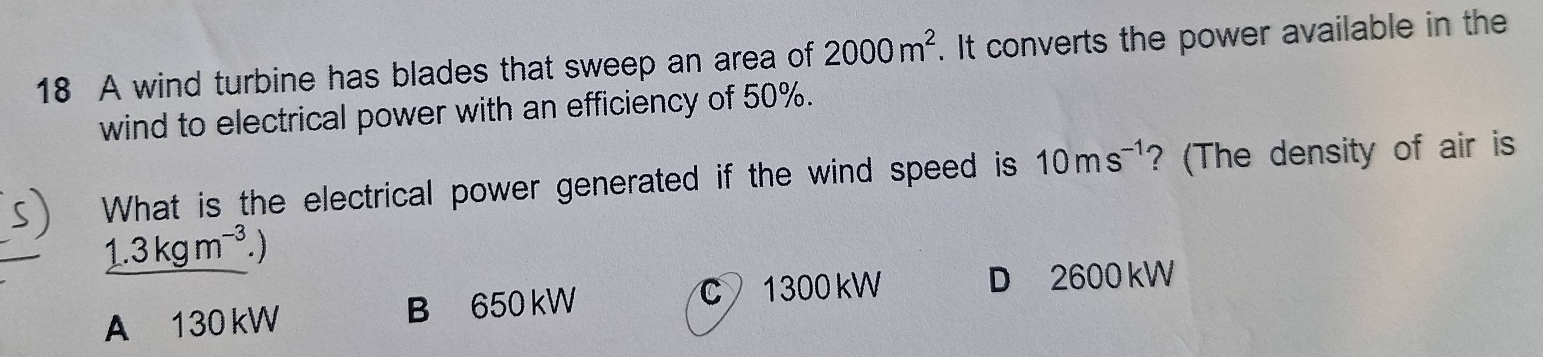 A wind turbine has blades that sweep an area of 2000m^2. It converts the power available in the
wind to electrical power with an efficiency of 50%.
What is the electrical power generated if the wind speed is 10ms^(-1) ? (The density of air is
_ 1.3kgm^(-3).)
A 130 kW B 650 kW
C 1300 kW D 2600 kW