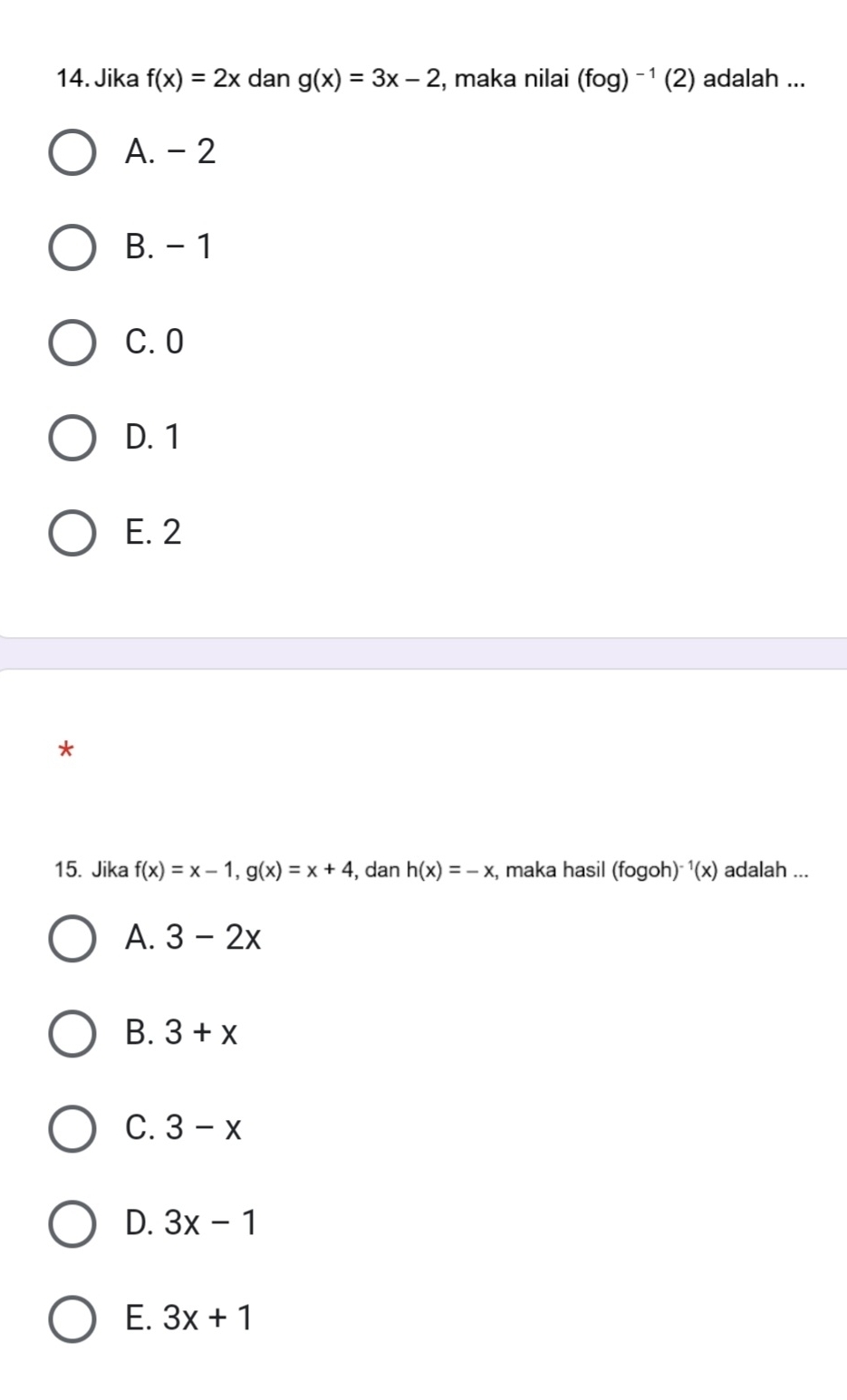 Jika f(x)=2x dan g(x)=3x-2 , maka nilai (fog)^-1(2) adalah ...
A. - 2
B. - 1
C. 0
D. 1
E. 2
15. Jika f(x)=x-1, g(x)=x+4 , dan h(x)=-x , maka hasil (fogoh) ^1(x) adalah ...
A. 3-2x
B. 3+x
C. 3-x
D. 3x-1
E. 3x+1