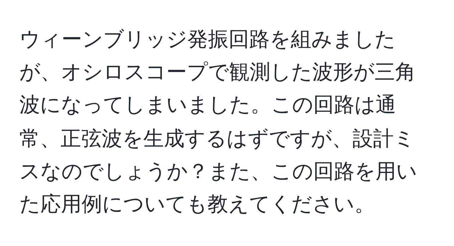 ウィーンブリッジ発振回路を組みましたが、オシロスコープで観測した波形が三角波になってしまいました。この回路は通常、正弦波を生成するはずですが、設計ミスなのでしょうか？また、この回路を用いた応用例についても教えてください。